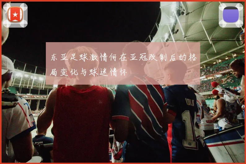东亚足球激情何在亚冠改制后的格局变化与球迷情怀